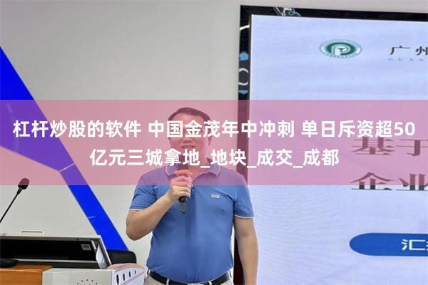 杠杆炒股的软件 中国金茂年中冲刺 单日斥资超50亿元三城拿地_地块_成交_成都