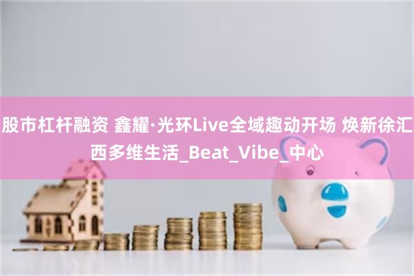 股市杠杆融资 鑫耀·光环Live全域趣动开场 焕新徐汇西多维生活_Beat_Vibe_中心