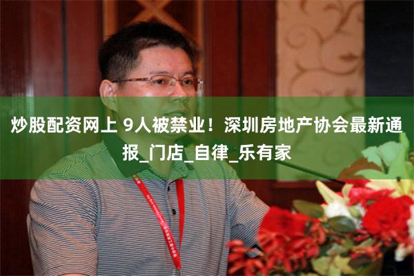 炒股配资网上 9人被禁业！深圳房地产协会最新通报_门店_自律_乐有家