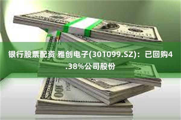 银行股票配资 雅创电子(301099.SZ)：已回购4.38%公司股份