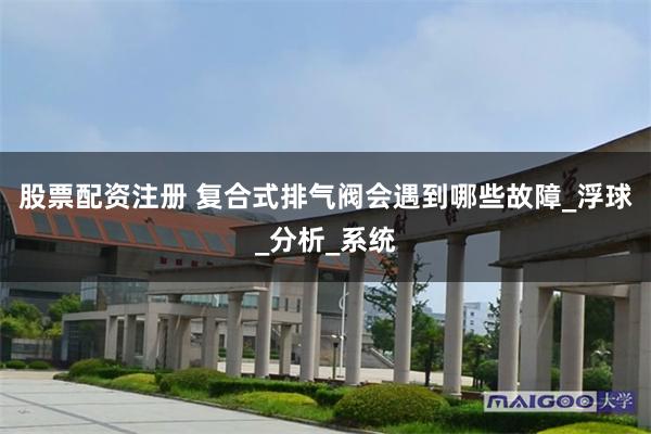股票配资注册 复合式排气阀会遇到哪些故障_浮球_分析_系统