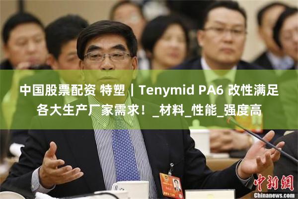 中国股票配资 特塑｜Tenymid PA6 改性满足各大生产厂家需求！_材料_性能_强度高