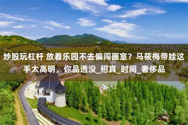 炒股玩杠杆 放着乐园不去偏闯画室？马筱梅带娃这手太高明，你品透没_招真_时间_奢侈品