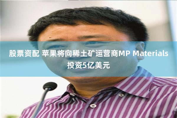 股票资配 苹果将向稀土矿运营商MP Materials投资5亿美元