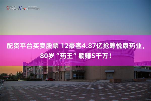配资平台买卖股票 12豪客4.87亿抢筹悦康药业，80岁“药王”躺赚5千万！