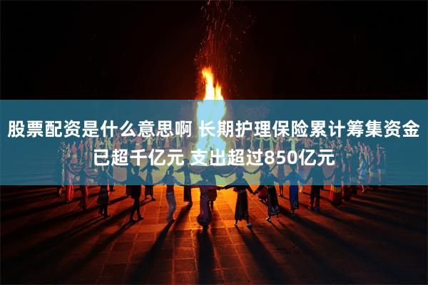 股票配资是什么意思啊 长期护理保险累计筹集资金已超千亿元 支出超过850亿元