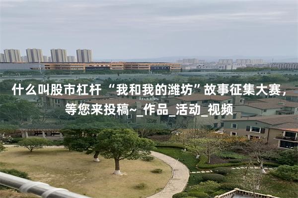 什么叫股市杠杆 “我和我的潍坊”故事征集大赛，等您来投稿~_作品_活动_视频