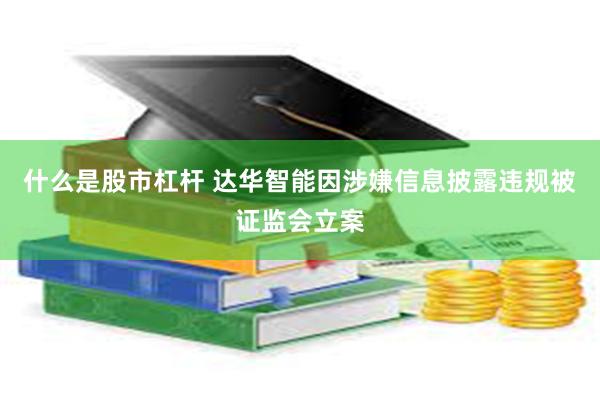 什么是股市杠杆 达华智能因涉嫌信息披露违规被证监会立案