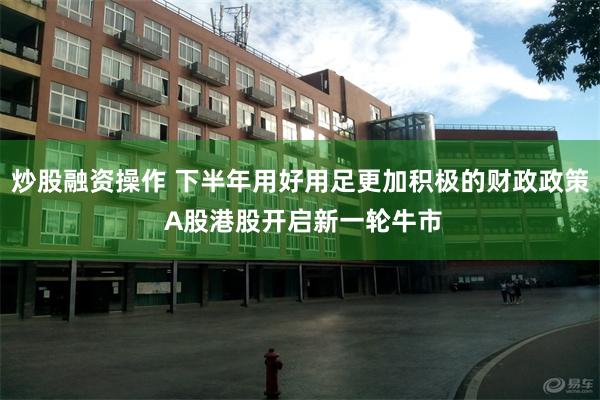 炒股融资操作 下半年用好用足更加积极的财政政策 A股港股开启新一轮牛市