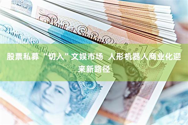 股票私募 “切入”文娱市场  人形机器人商业化迎来新路径