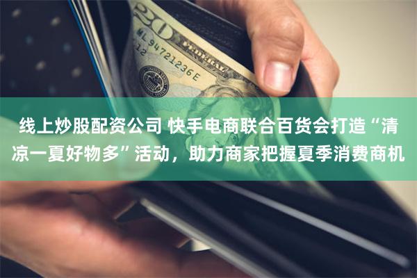 线上炒股配资公司 快手电商联合百货会打造“清凉一夏好物多”活动，助力商家把握夏季消费商机