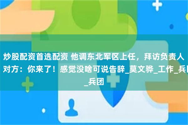 炒股配资首选配资 他调东北军区上任，拜访负责人，对方：你来了！感觉没啥可说告辞_莫文骅_工作_兵团