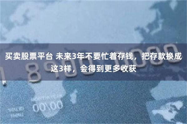 买卖股票平台 未来3年不要忙着存钱，把存款换成这3样，会得到更多收获