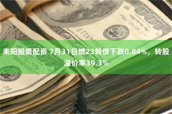耒阳股票配资 7月31日燃23转债下跌0.84%，转股溢价率39.3%