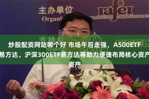 炒股配资网站哪个好 市场午后走强，A500ETF易方达、沪深300ETF易方达等助力便捷布局核心资产