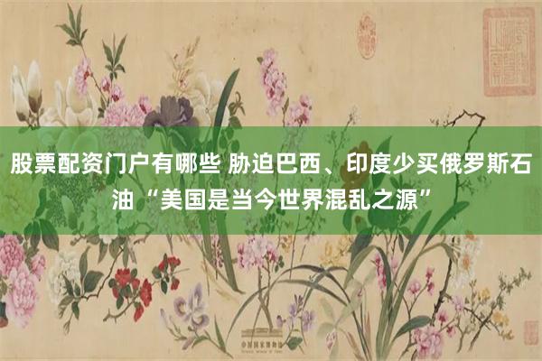 股票配资门户有哪些 胁迫巴西、印度少买俄罗斯石油 “美国是当今世界混乱之源”