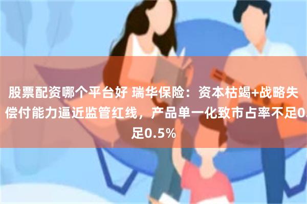 股票配资哪个平台好 瑞华保险：资本枯竭+战略失焦，偿付能力逼近监管红线，产品单一化致市占率不足0.5%