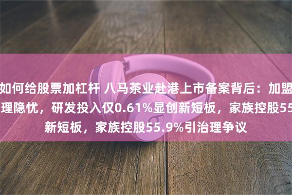 如何给股票加杠杆 八马茶业赴港上市备案背后：加盟商占比92%存管理隐忧，研发投入仅0.61%显创新短板，家族控股55.9%引治理争议