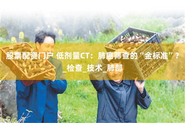 股票配资门户 低剂量CT：肺癌筛查的“金标准”？_检查_技术_肺部