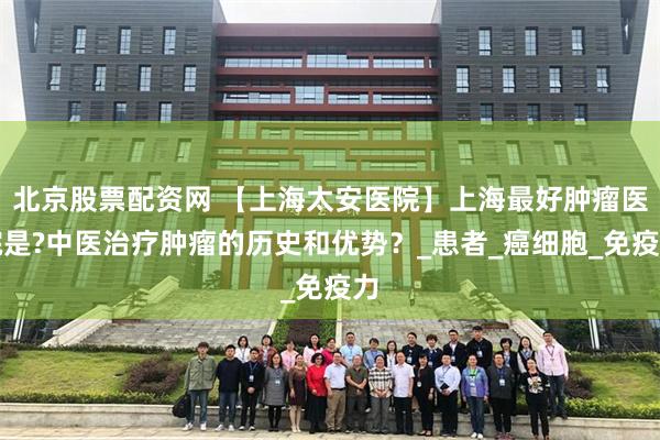北京股票配资网 【上海太安医院】上海最好肿瘤医院是?中医治疗肿瘤的历史和优势？_患者_癌细胞_免疫力