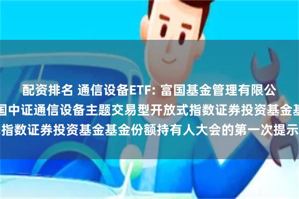 配资排名 通信设备ETF: 富国基金管理有限公司关于以通讯方式召开富国中证通信设备主题交易型开放式指数证券投资基金基金份额持有人大会的第一次提示性公告
