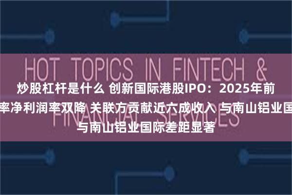 炒股杠杆是什么 创新国际港股IPO：2025年前五个月毛利率净利润率双降 关联方贡献近六成收入 与南山铝业国际差距显著