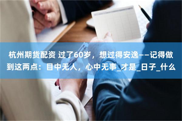 杭州期货配资 过了60岁，想过得安逸——记得做到这两点：目中无人，心中无事_才是_日子_什么