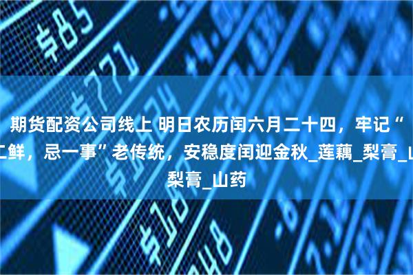 期货配资公司线上 明日农历闰六月二十四，牢记“尝二鲜，忌一事”老传统，安稳度闰迎金秋_莲藕_梨膏_山药