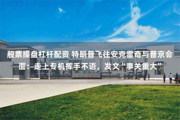 股票操盘杠杆配资 特朗普飞往安克雷奇与普京会面：走上专机挥手不语，发文“事关重大”