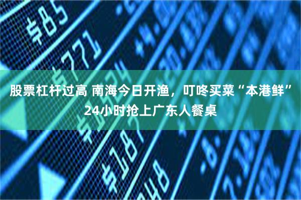 股票杠杆过高 南海今日开渔，叮咚买菜“本港鲜”24小时抢上广东人餐桌