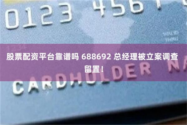 股票配资平台靠谱吗 688692 总经理被立案调查 留置！