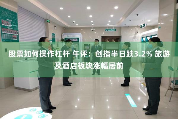 股票如何操作杠杆 午评：创指半日跌3.2% 旅游及酒店板块涨幅居前