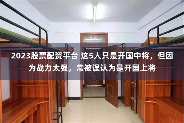 2023股票配资平台 这5人只是开国中将，但因为战力太强，常被误认为是开国上将