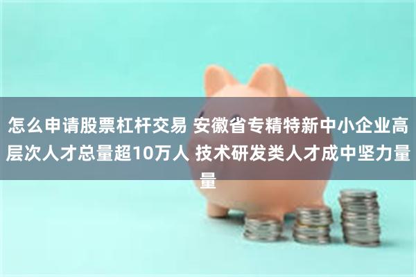 怎么申请股票杠杆交易 安徽省专精特新中小企业高层次人才总量超10万人 技术研发类人才成中坚力量