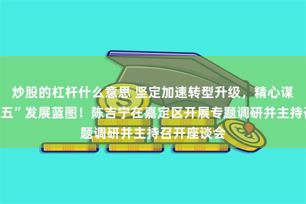 炒股的杠杆什么意思 坚定加速转型升级,精心谋划好“十五五”发展蓝图!陈吉宁在嘉定区开展专题调研并主持召开座谈会