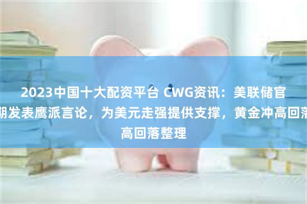 2023中国十大配资平台 CWG资讯：美联储官员近期发表鹰派言论，为美元走强提供支撑，黄金冲高回落整理