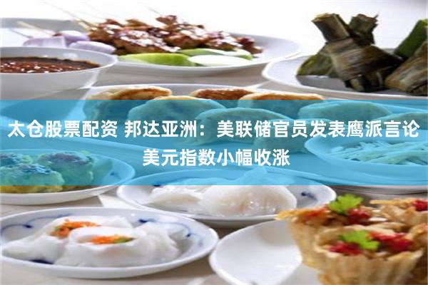 太仓股票配资 邦达亚洲：美联储官员发表鹰派言论 美元指数小幅收涨
