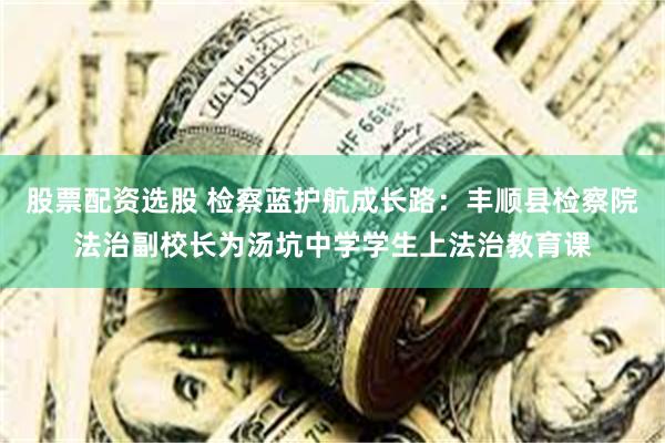 股票配资选股 检察蓝护航成长路:丰顺县检察院法治副校长为汤坑中学学生上法治教育课