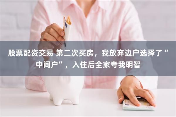 股票配资交易 第二次买房，我放弃边户选择了“中间户”，入住后全家夸我明智
