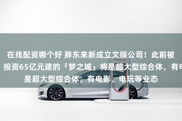 在线配资哪个好 胖东来新成立文娱公司！此前被曝或进军房地产，投资65亿元建的「梦之城」将是超大型综合体，有电影、电玩等业态