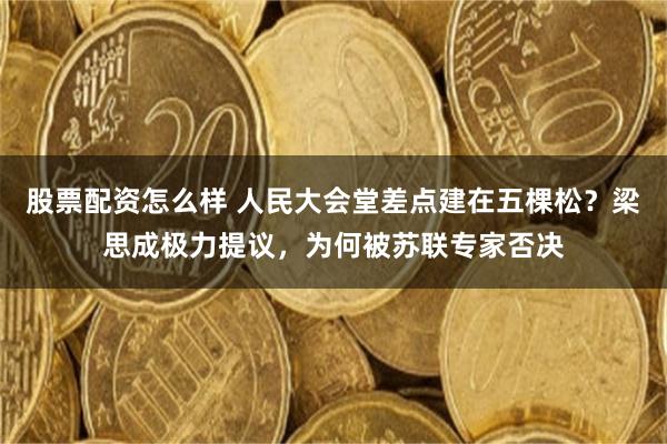 股票配资怎么样 人民大会堂差点建在五棵松？梁思成极力提议，为何被苏联专家否决