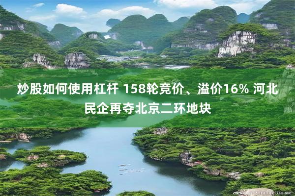 炒股如何使用杠杆 158轮竞价、溢价16% 河北民企再夺北京二环地块