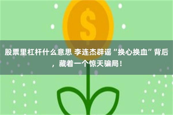 股票里杠杆什么意思 李连杰辟谣“换心换血”背后，藏着一个惊天骗局！