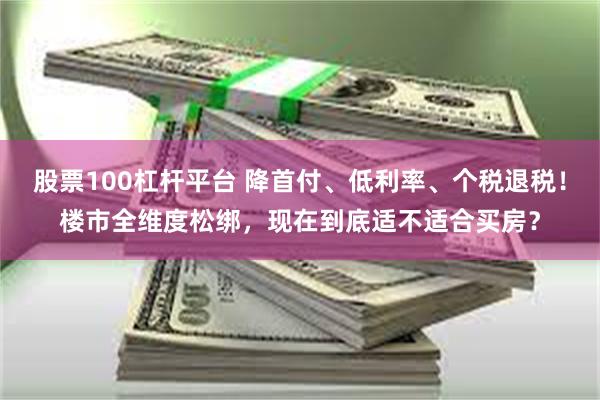 股票100杠杆平台 降首付、低利率、个税退税！楼市全维度松绑，现在到底适不适合买房？