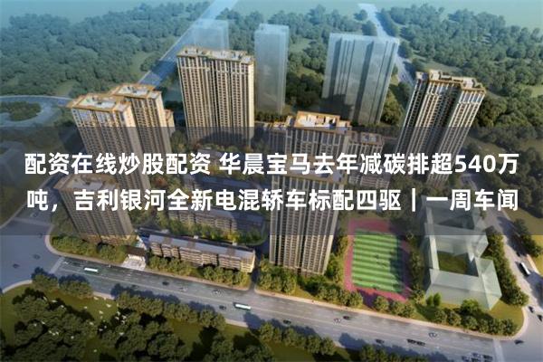 配资在线炒股配资 华晨宝马去年减碳排超540万吨，吉利银河全新电混轿车标配四驱｜一周车闻