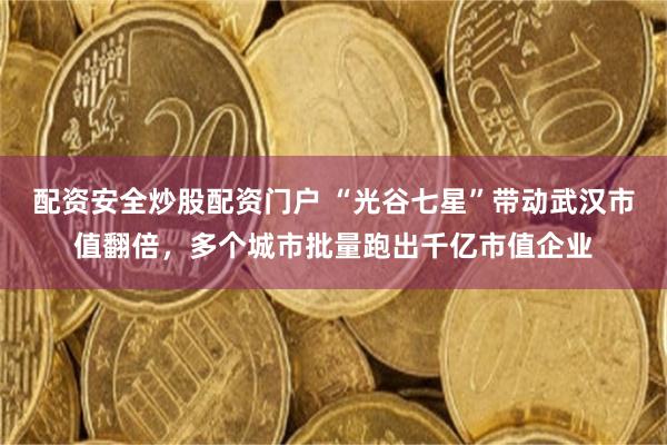 配资安全炒股配资门户 “光谷七星”带动武汉市值翻倍，多个城市批量跑出千亿市值企业
