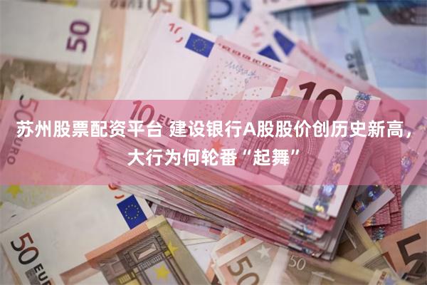 苏州股票配资平台 建设银行A股股价创历史新高，大行为何轮番“起舞”