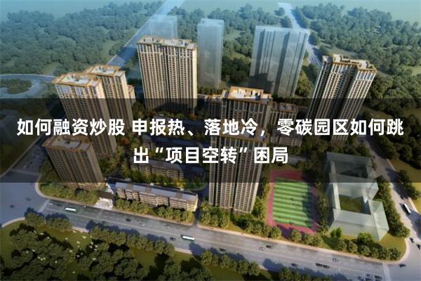 如何融资炒股 申报热、落地冷，零碳园区如何跳出“项目空转”困局