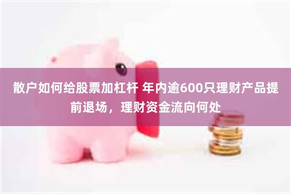 散户如何给股票加杠杆 年内逾600只理财产品提前退场，理财资金流向何处