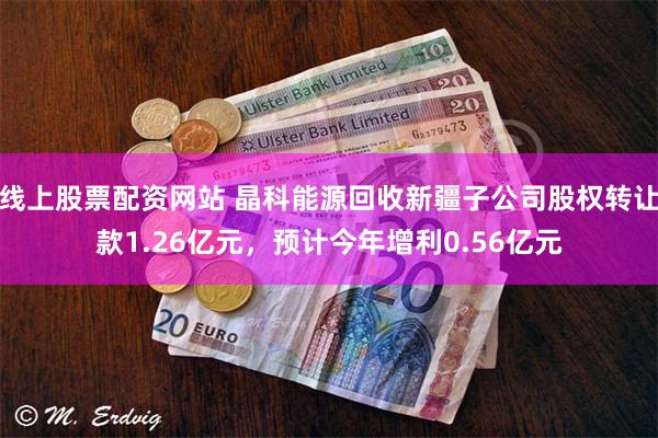 线上股票配资网站 晶科能源回收新疆子公司股权转让款1.26亿元，预计今年增利0.56亿元